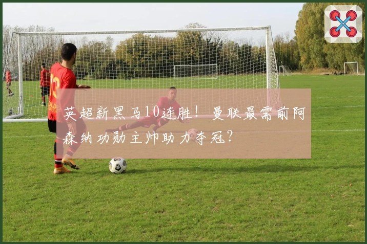英超新黑马10连胜！曼联最需前阿森纳功勋主帅助力夺冠？