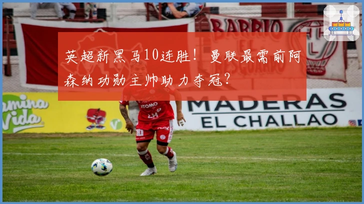 英超新黑马10连胜！曼联最需前阿森纳功勋主帅助力夺冠？