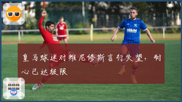 皇马球迷对维尼修斯言行失望，耐心已达极限