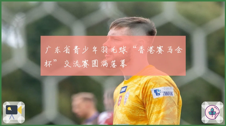 广东省青少年羽毛球“香港赛马会杯”交流赛圆满落幕